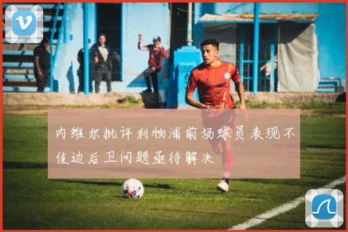 内维尔批评利物浦前场球员表现不佳边后卫问题亟待解决