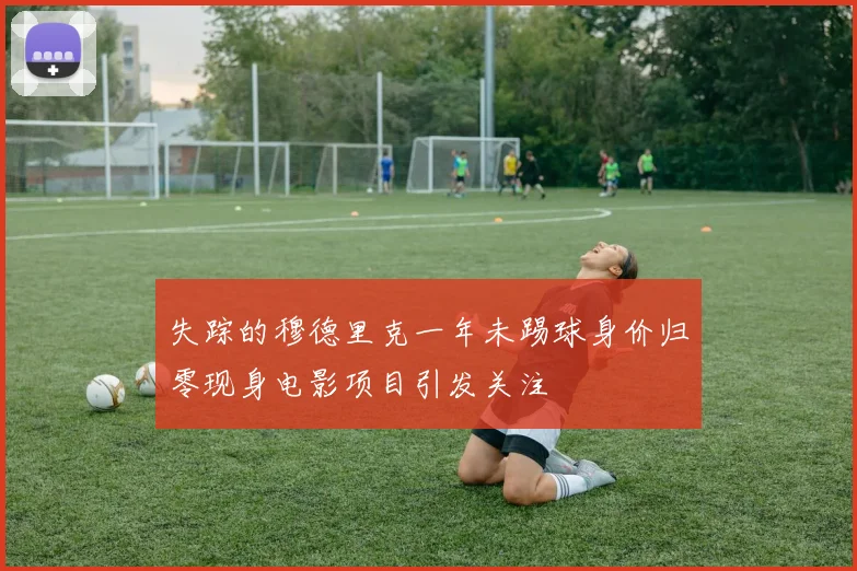 失踪的穆德里克一年未踢球身价归零现身电影项目引发关注