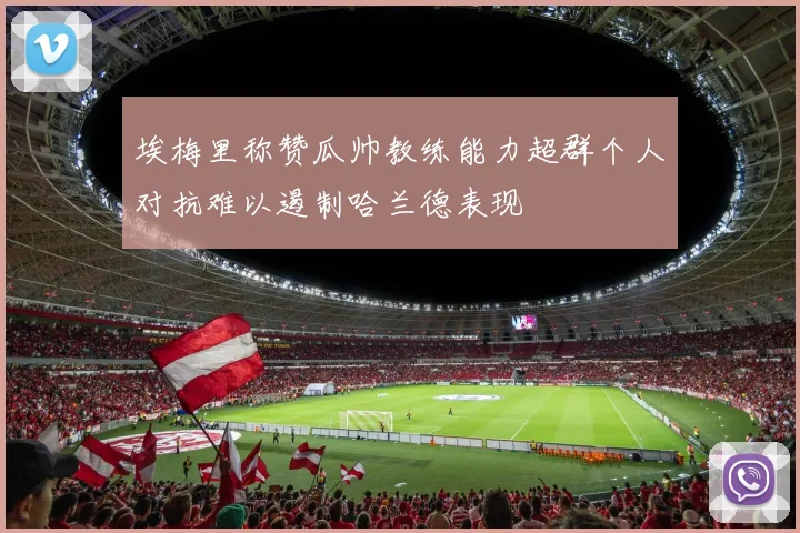 埃梅里称赞瓜帅教练能力超群个人对抗难以遏制哈兰德表现