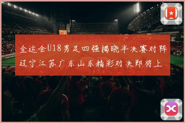 全运会U18男足四强揭晓半决赛对阵辽宁江苏广东山东精彩对决即将上演