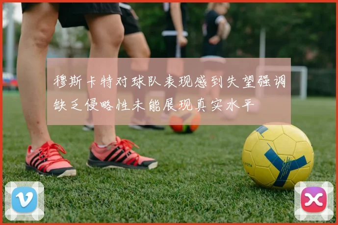 穆斯卡特对球队表现感到失望强调缺乏侵略性未能展现真实水平