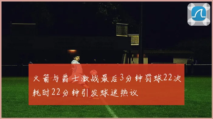 火箭与爵士激战最后3分钟罚球22次耗时22分钟引发球迷热议