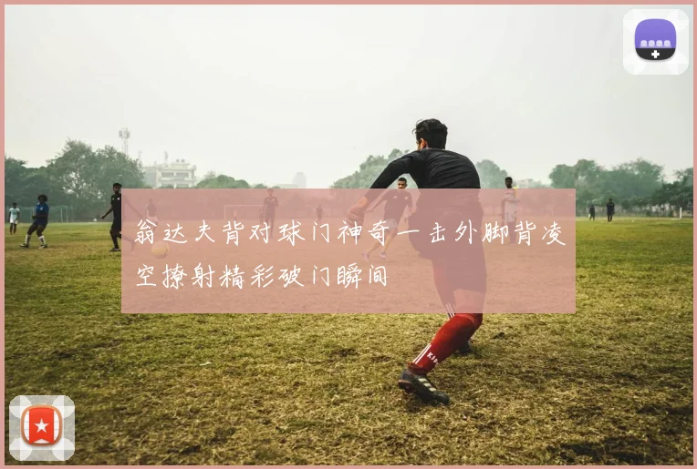 翁达夫背对球门神奇一击外脚背凌空撩射精彩破门瞬间