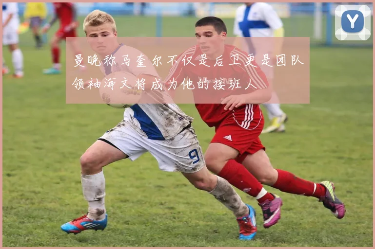 曼晚称马奎尔不仅是后卫更是团队领袖海文将成为他的接班人
