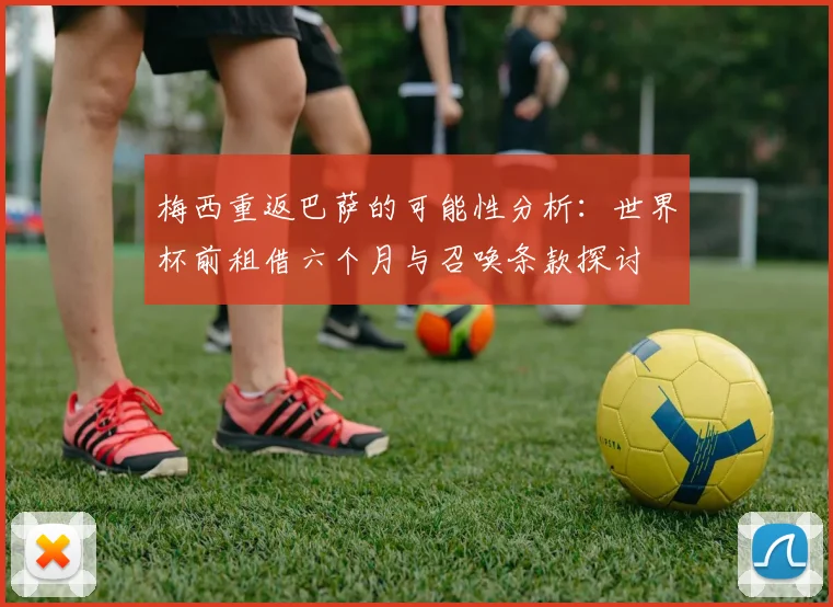 梅西重返巴萨的可能性分析：世界杯前租借六个月与召唤条款探讨