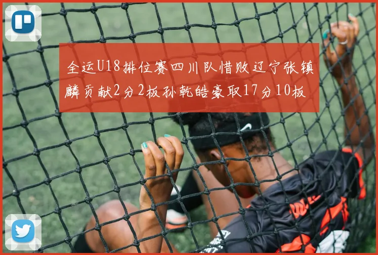 全运U18排位赛四川队惜败辽宁张镇麟贡献2分2板孙乾皓豪取17分10板7助攻