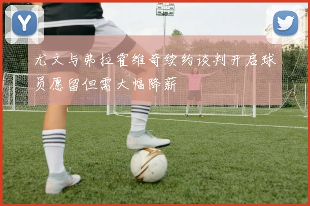 尤文与弗拉霍维奇续约谈判开启球员愿留但需大幅降薪