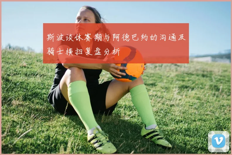 斯波谈休赛期与阿德巴约的沟通及骑士横扫复盘分析