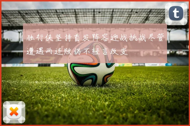 独行侠坚持首发阵容迎战挑战尽管遭遇两连败仍不轻言改变