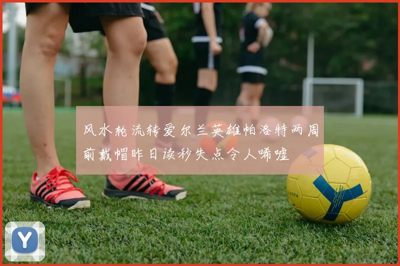 风水轮流转爱尔兰英雄帕洛特两周前戴帽昨日读秒失点令人唏嘘