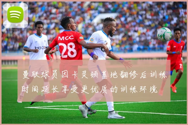 曼联球员因卡灵顿基地翻修后训练时间延长享受更优质的训练环境