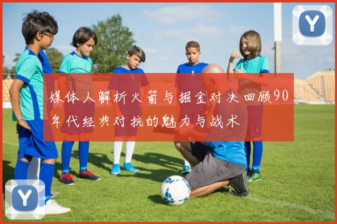 媒体人解析火箭与掘金对决回顾90年代经典对抗的魅力与战术