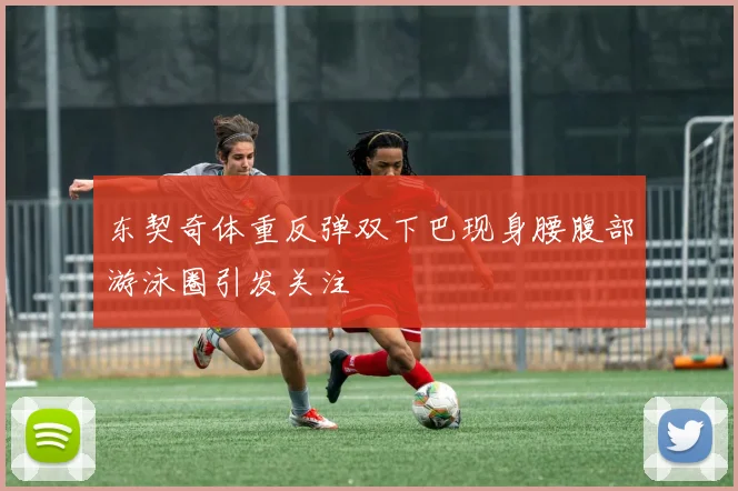 东契奇体重反弹双下巴现身腰腹部游泳圈引发关注