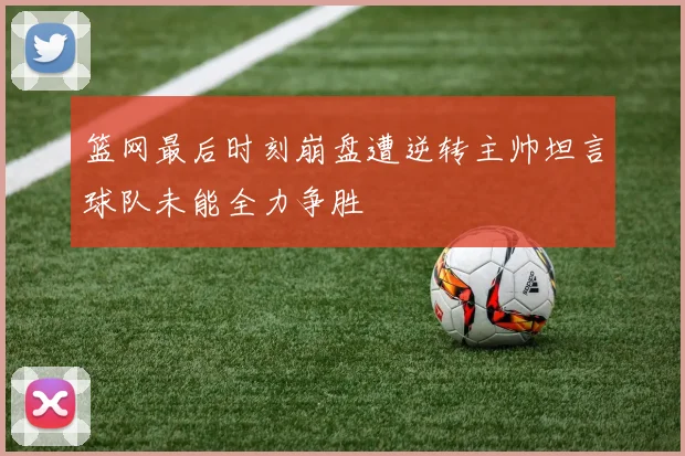 篮网最后时刻崩盘遭逆转主帅坦言球队未能全力争胜